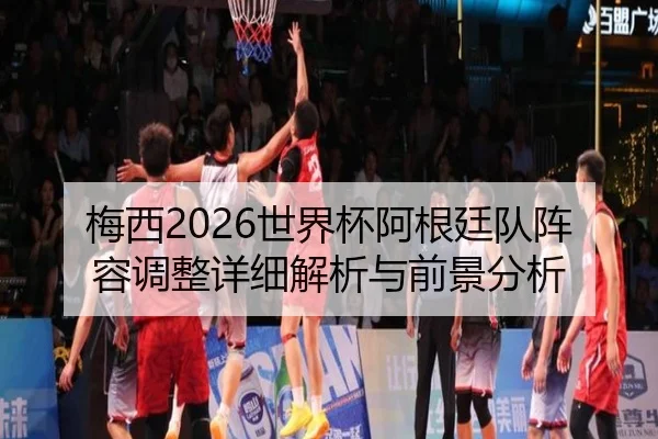 梅西2026世界杯阿根廷队阵容调整详细解析与前景分析