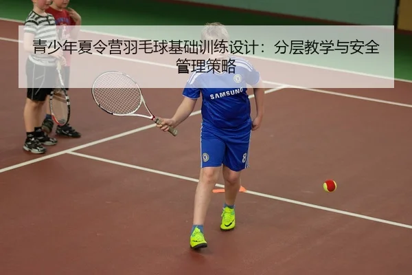 青少年夏令营羽毛球基础训练设计：分层教学与安全管理策略